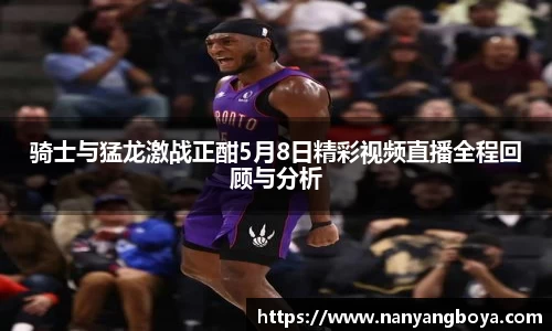 骑士与猛龙激战正酣5月8日精彩视频直播全程回顾与分析